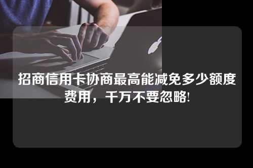 招商信用卡协商最高能减免多少额度费用，千万不要忽略!