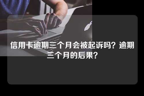 信用卡逾期三个月会被起诉吗？逾期三个月的后果？