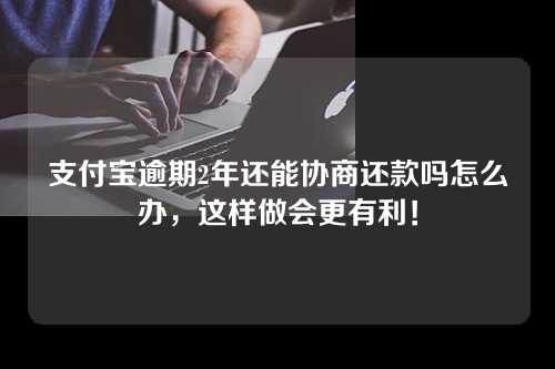 支付宝逾期2年还能协商还款吗怎么办，这样做会更有利！