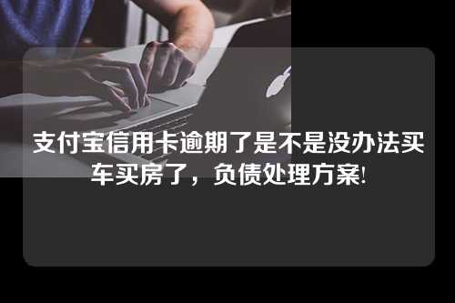 支付宝信用卡逾期了是不是没办法买车买房了，负债处理方案!