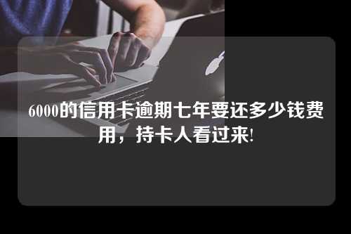 6000的信用卡逾期七年要还多少钱费用，持卡人看过来!