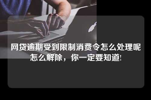 网贷逾期受到限制消费令怎么处理呢怎么解除，你一定要知道!