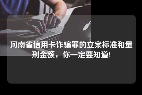 河南省信用卡诈骗罪的立案标准和量刑金额，你一定要知道!