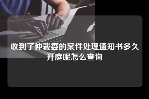 收到了仲裁委的案件处理通知书多久开庭呢怎么查询