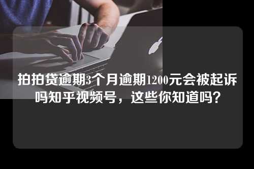 拍拍贷逾期3个月逾期1200元会被起诉吗知乎视频号，这些你知道吗？