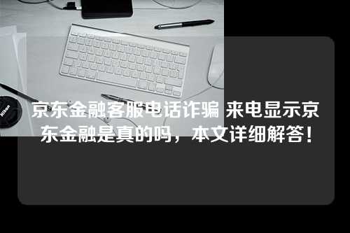 京东金融客服电话诈骗 来电显示京东金融是真的吗，本文详细解答！