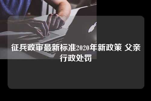 征兵政审最新标准2020年新政策 父亲行政处罚