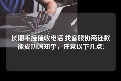 长期不接催收电话,找客服协商还款能成功吗知乎，注意以下几点!