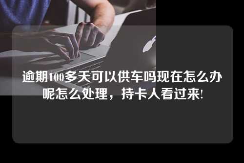 逾期100多天可以供车吗现在怎么办呢怎么处理，持卡人看过来!