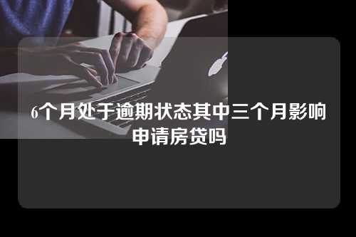 6个月处于逾期状态其中三个月影响申请房贷吗