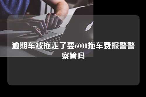 逾期车被拖走了要6000拖车费报警警察管吗