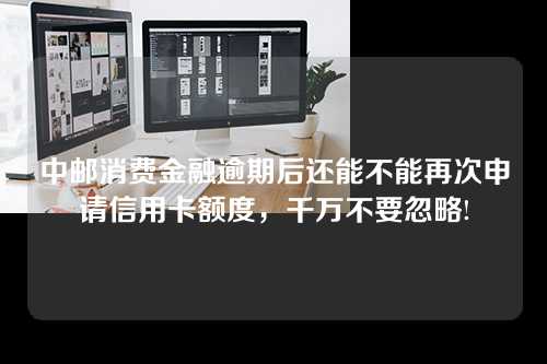 中邮消费金融逾期后还能不能再次申请信用卡额度，千万不要忽略!