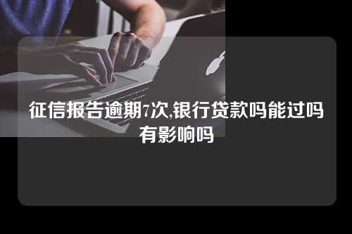 征信报告逾期7次,银行贷款吗能过吗有影响吗