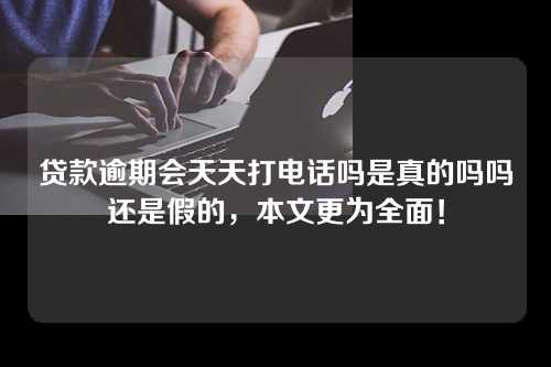 贷款逾期会天天打电话吗是真的吗吗还是假的，本文更为全面！