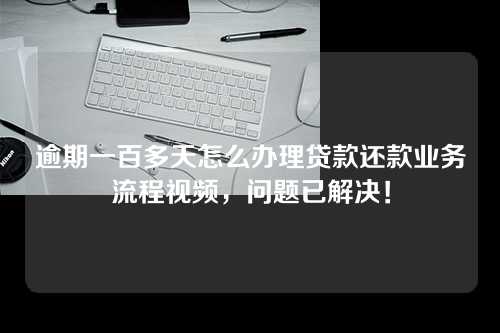 逾期一百多天怎么办理贷款还款业务流程视频，问题已解决！