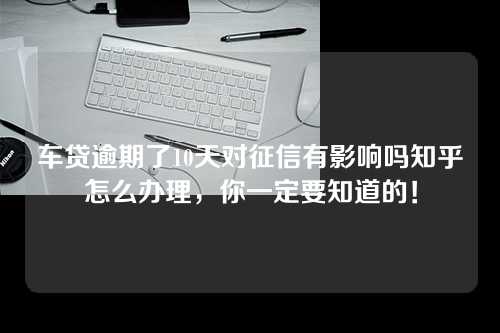 车贷逾期了10天对征信有影响吗知乎怎么办理，你一定要知道的！