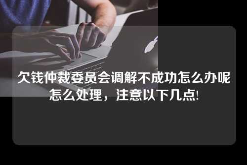 欠钱仲裁委员会调解不成功怎么办呢怎么处理，注意以下几点!