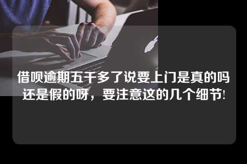 借呗逾期五千多了说要上门是真的吗还是假的呀，要注意这的几个细节!