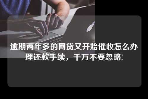 逾期两年多的网贷又开始催收怎么办理还款手续，千万不要忽略!