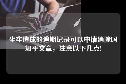 坐牢造成的逾期记录可以申请消除吗知乎文章，注意以下几点!