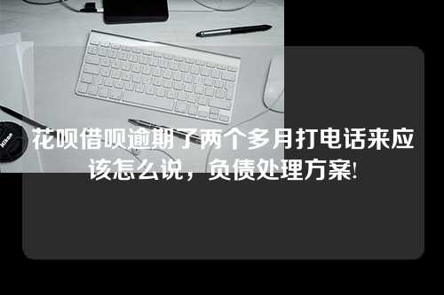 花呗借呗逾期了两个多月打电话来应该怎么说，负债处理方案!