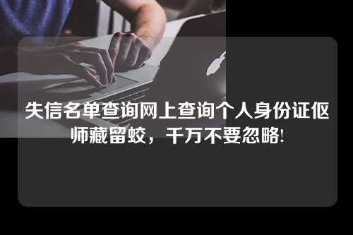 失信名单查询网上查询个人身份证伛师藏留蛟，千万不要忽略!