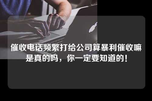 催收电话频繁打给公司算暴利催收嘛是真的吗，你一定要知道的！