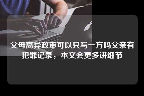 父母离异政审可以只写一方吗父亲有犯罪记录，本文会更多讲细节