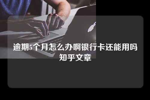 逾期5个月怎么办啊银行卡还能用吗知乎文章