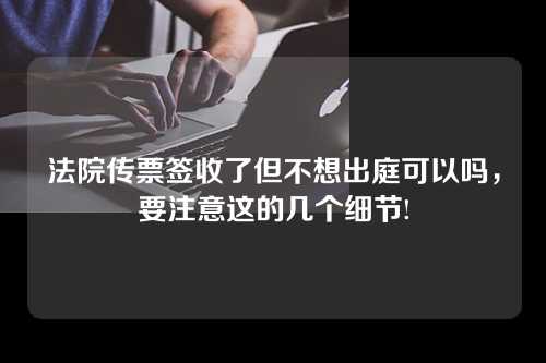 法院传票签收了但不想出庭可以吗，要注意这的几个细节!