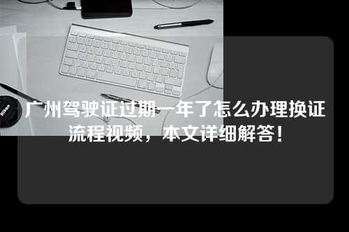 广州驾驶证过期一年了怎么办理换证流程视频，本文详细解答！