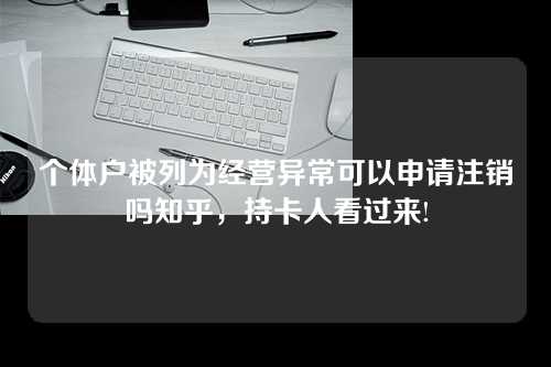 个体户被列为经营异常可以申请注销吗知乎，持卡人看过来!