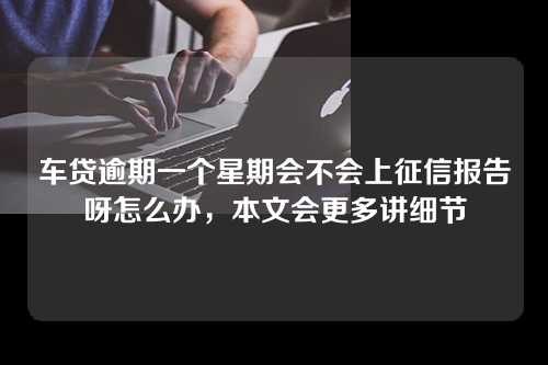 车贷逾期一个星期会不会上征信报告呀怎么办，本文会更多讲细节