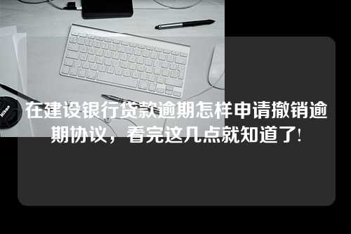 在建设银行贷款逾期怎样申请撤销逾期协议，看完这几点就知道了!