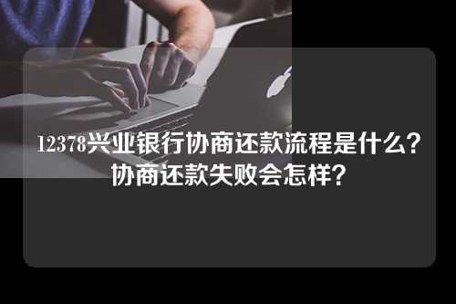 12378兴业银行协商还款流程是什么？协商还款失败会怎样？