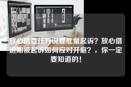 放心借委托方说要批量起诉？放心借逾期被起诉如何应对开庭？，你一定要知道的！