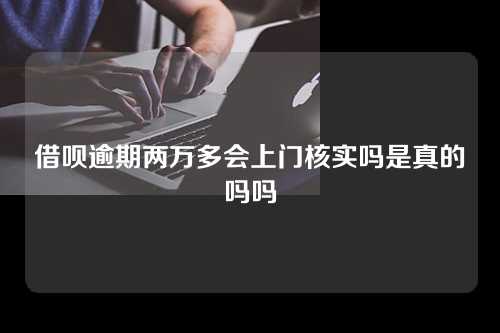 借呗逾期两万多会上门核实吗是真的吗吗