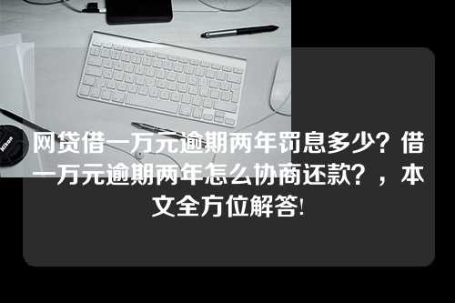 网贷借一万元逾期两年罚息多少？借一万元逾期两年怎么协商还款？，本文全方位解答!