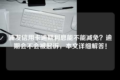 浦发信用卡逾期利息能不能减免？逾期会不会被起诉，本文详细解答！