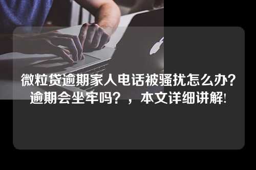 微粒贷逾期家人电话被骚扰怎么办？逾期会坐牢吗？，本文详细讲解!