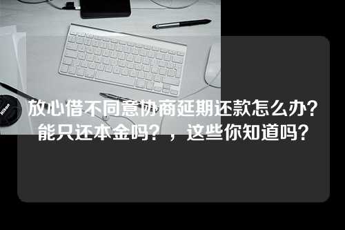 放心借不同意协商延期还款怎么办？能只还本金吗？，这些你知道吗？