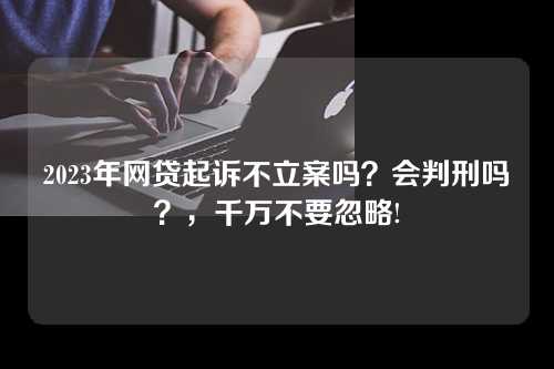 2023年网贷起诉不立案吗？会判刑吗？，千万不要忽略!