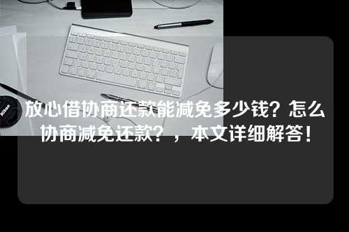 放心借协商还款能减免多少钱？怎么协商减免还款？，本文详细解答！