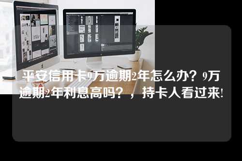 平安信用卡9万逾期2年怎么办？9万逾期2年利息高吗？，持卡人看过来!