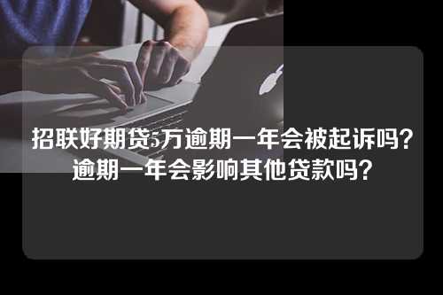 招联好期贷5万逾期一年会被起诉吗？逾期一年会影响其他贷款吗？