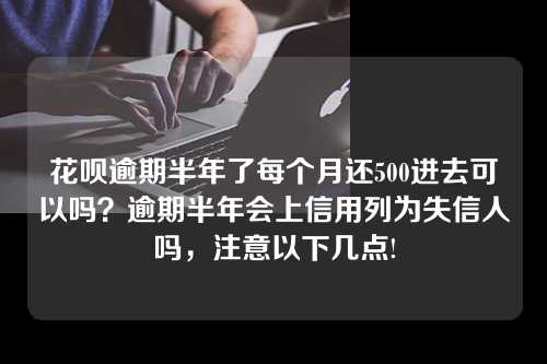 花呗逾期半年了每个月还500进去可以吗？逾期半年会上信用列为失信人吗，注意以下几点!