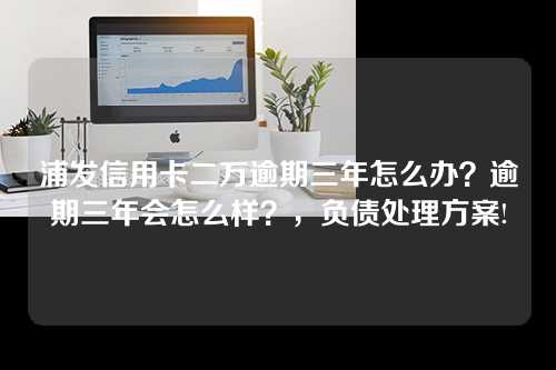 浦发信用卡二万逾期三年怎么办？逾期三年会怎么样？，负债处理方案!