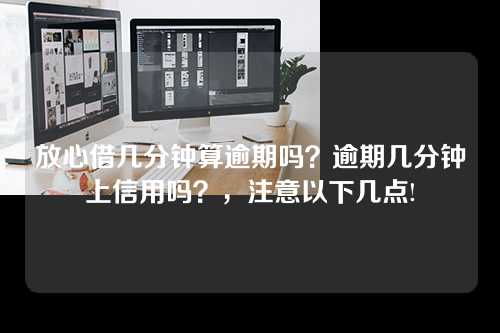 放心借几分钟算逾期吗？逾期几分钟上信用吗？，注意以下几点!