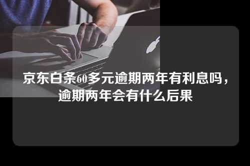 京东白条60多元逾期两年有利息吗，逾期两年会有什么后果