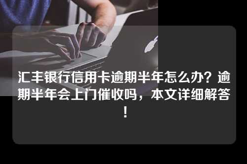 汇丰银行信用卡逾期半年怎么办？逾期半年会上门催收吗，本文详细解答！